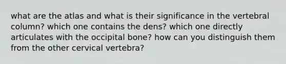 what are the atlas and what is their significance in the vertebral column? which one contains the dens? which one directly articulates with the occipital bone? how can you distinguish them from the other cervical vertebra?