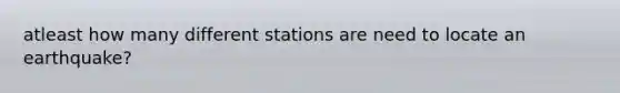 atleast how many different stations are need to locate an earthquake?