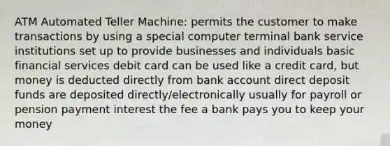 ATM Automated Teller Machine: permits the customer to make transactions by using a special computer terminal bank service institutions set up to provide businesses and individuals basic financial services debit card can be used like a credit card, but money is deducted directly from bank account direct deposit funds are deposited directly/electronically usually for payroll or pension payment interest the fee a bank pays you to keep your money