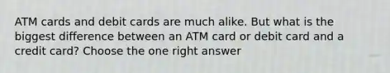 ATM cards and debit cards are much alike. But what is the biggest difference between an ATM card or debit card and a credit card? Choose the one right answer