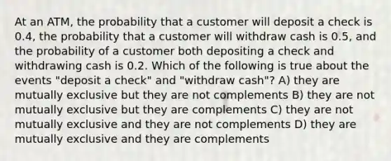 At an ATM, the probability that a customer will deposit a check is 0.4, the probability that a customer will withdraw cash is 0.5, and the probability of a customer both depositing a check and withdrawing cash is 0.2. Which of the following is true about the events "deposit a check" and "withdraw cash"? A) they are mutually exclusive but they are not complements B) they are not mutually exclusive but they are complements C) they are not mutually exclusive and they are not complements D) they are mutually exclusive and they are complements