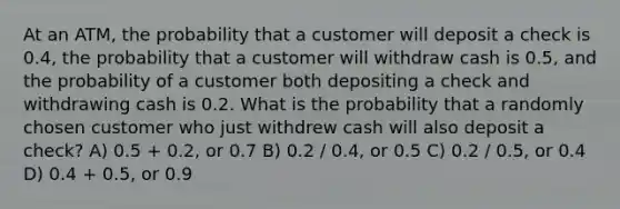 At an ATM, the probability that a customer will deposit a check is 0.4, the probability that a customer will withdraw cash is 0.5, and the probability of a customer both depositing a check and withdrawing cash is 0.2. What is the probability that a randomly chosen customer who just withdrew cash will also deposit a check? A) 0.5 + 0.2, or 0.7 B) 0.2 / 0.4, or 0.5 C) 0.2 / 0.5, or 0.4 D) 0.4 + 0.5, or 0.9