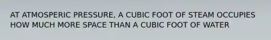 AT ATMOSPERIC PRESSURE, A CUBIC FOOT OF STEAM OCCUPIES HOW MUCH MORE SPACE THAN A CUBIC FOOT OF WATER