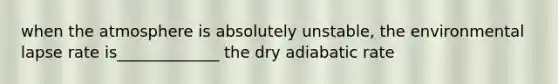 when the atmosphere is absolutely unstable, the environmental lapse rate is_____________ the dry adiabatic rate