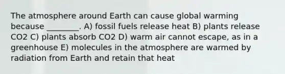 The atmosphere around Earth can cause global warming because ________. A) fossil fuels release heat B) plants release CO2 C) plants absorb CO2 D) warm air cannot escape, as in a greenhouse E) molecules in the atmosphere are warmed by radiation from Earth and retain that heat