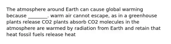 The atmosphere around Earth can cause global warming because ________. warm air cannot escape, as in a greenhouse plants release CO2 plants absorb CO2 molecules in the atmosphere are warmed by radiation from Earth and retain that heat fossil fuels release heat