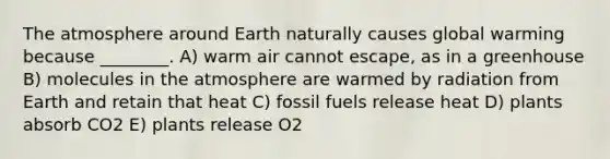 The atmosphere around Earth naturally causes global warming because ________. A) warm air cannot escape, as in a greenhouse B) molecules in the atmosphere are warmed by radiation from Earth and retain that heat C) fossil fuels release heat D) plants absorb CO2 E) plants release O2