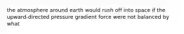 the atmosphere around earth would rush off into space if the upward-directed pressure gradient force were not balanced by what