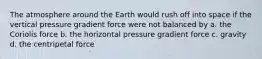 The atmosphere around the Earth would rush off into space if the vertical pressure gradient force were not balanced by a. the Coriolis force b. the horizontal pressure gradient force c. gravity d. the centripetal force