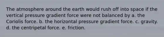 The atmosphere around the earth would rush off into space if the vertical pressure gradient force were not balanced by a. the Coriolis force. b. the horizontal pressure gradient force. c. gravity. d. the centripetal force. e. friction.