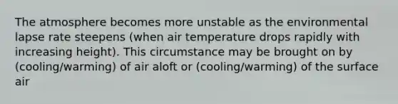 The atmosphere becomes more unstable as the environmental lapse rate steepens (when air temperature drops rapidly with increasing height). This circumstance may be brought on by (cooling/warming) of air aloft or (cooling/warming) of the surface air