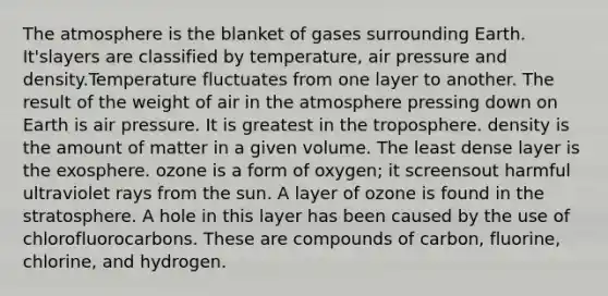 The atmosphere is the blanket of gases surrounding Earth. It'slayers are classified by temperature, air pressure and density.Temperature fluctuates from one layer to another. The result of the weight of air in the atmosphere pressing down on Earth is air pressure. It is greatest in the troposphere. density is the amount of matter in a given volume. The least dense layer is the exosphere. ozone is a form of oxygen; it screensout harmful ultraviolet rays from the sun. A layer of ozone is found in the stratosphere. A hole in this layer has been caused by the use of chlorofluorocarbons. These are compounds of carbon, fluorine, chlorine, and hydrogen.