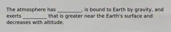 The atmosphere has __________, is bound to Earth by gravity, and exerts __________ that is greater near the Earth's surface and decreases with altitude.