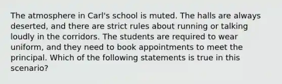 ​The atmosphere in Carl's school is muted. The halls are always deserted, and there are strict rules about running or talking loudly in the corridors. The students are required to wear uniform, and they need to book appointments to meet the principal. Which of the following statements is true in this scenario?