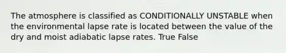 The atmosphere is classified as CONDITIONALLY UNSTABLE when the environmental lapse rate is located between the value of the dry and moist adiabatic lapse rates. True False