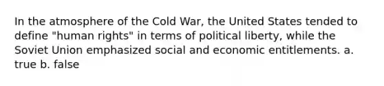 In the atmosphere of the Cold War, the United States tended to define "human rights" in terms of political liberty, while the Soviet Union emphasized social and economic entitlements. a. true b. false