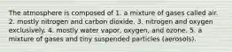 The atmosphere is composed of 1. a mixture of gases called air. 2. mostly nitrogen and carbon dioxide. 3. nitrogen and oxygen exclusively. 4. mostly water vapor, oxygen, and ozone. 5. a mixture of gases and tiny suspended particles (aerosols).