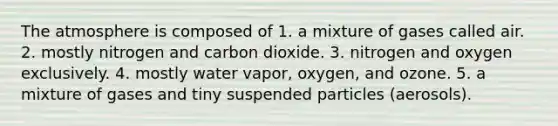 The atmosphere is composed of 1. a mixture of gases called air. 2. mostly nitrogen and carbon dioxide. 3. nitrogen and oxygen exclusively. 4. mostly water vapor, oxygen, and ozone. 5. a mixture of gases and tiny suspended particles (aerosols).