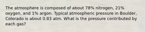 The atmosphere is composed of about 78% nitrogen, 21% oxygen, and 1% argon. Typical atmospheric pressure in Boulder, Colorado is about 0.83 atm. What is the pressure contributed by each gas?