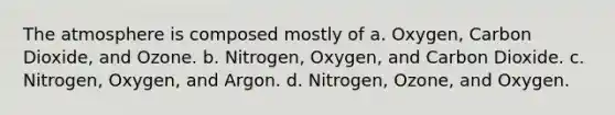 The atmosphere is composed mostly of a. Oxygen, Carbon Dioxide, and Ozone. b. Nitrogen, Oxygen, and Carbon Dioxide. c. Nitrogen, Oxygen, and Argon. d. Nitrogen, Ozone, and Oxygen.