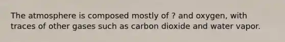 The atmosphere is composed mostly of ? and oxygen, with traces of other gases such as carbon dioxide and water vapor.