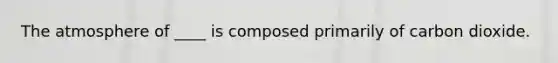 The atmosphere of ____ is composed primarily of carbon dioxide.