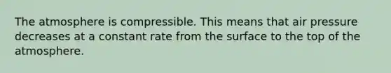 The atmosphere is compressible. This means that air pressure decreases at a constant rate from the surface to the top of the atmosphere.