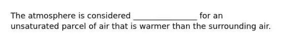 The atmosphere is considered ________________ for an unsaturated parcel of air that is warmer than the surrounding air.