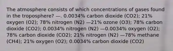 The atmosphere consists of which concentrations of gases found in the troposphere? —. 0.0034% carbon dioxide (CO2); 21% oxygen (O2); 78% nitrogen (N2) —21% ozone (O3); 78% carbon dioxide (CO2); 0.0034% nitrogen (N2) —0.0034% oxygen (O2); 78% carbon dioxide (CO2); 21% nitrogen (N2) —78% methane (CH4); 21% oxygen (O2); 0.0034% carbon dioxide (CO2)