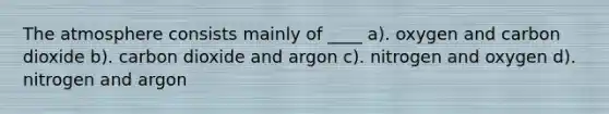 The atmosphere consists mainly of ____ a). oxygen and carbon dioxide b). carbon dioxide and argon c). nitrogen and oxygen d). nitrogen and argon