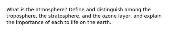 What is the atmosphere? Define and distinguish among the troposphere, the stratosphere, and the ozone layer, and explain the importance of each to life on the earth.