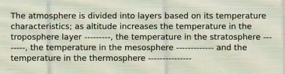 The atmosphere is divided into layers based on its temperature characteristics; as altitude increases the temperature in the troposphere layer ---------, the temperature in the stratosphere --------, the temperature in the mesosphere ------------- and the temperature in the thermosphere ---------------