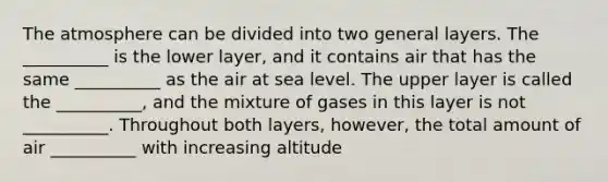 The atmosphere can be divided into two general layers. The __________ is the lower layer, and it contains air that has the same __________ as the air at sea level. The upper layer is called the __________, and the mixture of gases in this layer is not __________. Throughout both layers, however, the total amount of air __________ with increasing altitude