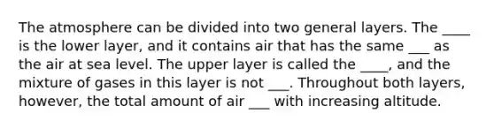 The atmosphere can be divided into two general layers. The ____ is the lower layer, and it contains air that has the same ___ as the air at sea level. The upper layer is called the ____, and the mixture of gases in this layer is not ___. Throughout both layers, however, the total amount of air ___ with increasing altitude.