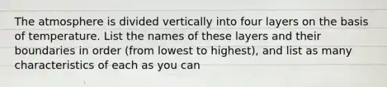 The atmosphere is divided vertically into four layers on the basis of temperature. List the names of these layers and their boundaries in order (from lowest to highest), and list as many characteristics of each as you can