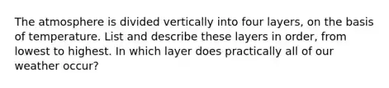 The atmosphere is divided vertically into four layers, on the basis of temperature. List and describe these layers in order, from lowest to highest. In which layer does practically all of our weather occur?