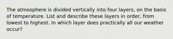 The atmosphere is divided vertically into four layers, on the basis of temperature. List and describe these layers in order, from lowest to highest. In which layer does practically all our weather occur?