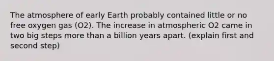 The atmosphere of early Earth probably contained little or no free oxygen gas (O2). The increase in atmospheric O2 came in two big steps more than a billion years apart. (explain first and second step)