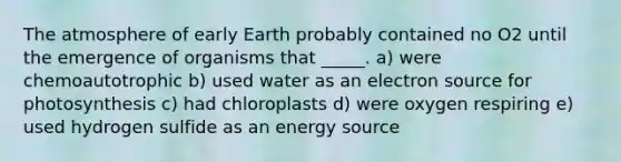 The atmosphere of early Earth probably contained no O2 until the emergence of organisms that _____. a) were chemoautotrophic b) used water as an electron source for photosynthesis c) had chloroplasts d) were oxygen respiring e) used hydrogen sulfide as an energy source