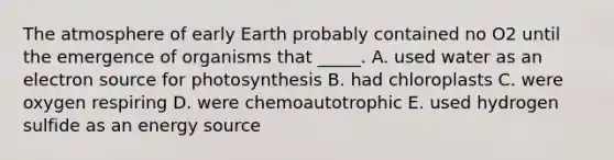 The atmosphere of early Earth probably contained no O2 until the emergence of organisms that _____. A. used water as an electron source for photosynthesis B. had chloroplasts C. were oxygen respiring D. were chemoautotrophic E. used hydrogen sulfide as an energy source