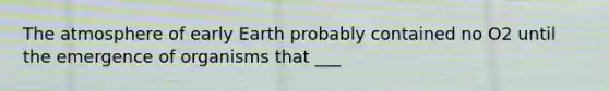 The atmosphere of early Earth probably contained no O2 until the emergence of organisms that ___