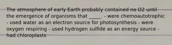 The atmosphere of early Earth probably contained no O2 until the emergence of organisms that _____. - were chemoautotrophic - used water as an electron source for photosynthesis - were oxygen respiring - used hydrogen sulfide as an energy source - had chloroplasts