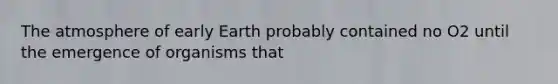 The atmosphere of early Earth probably contained no O2 until the emergence of organisms that