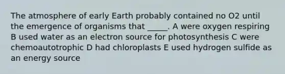 The atmosphere of early Earth probably contained no O2 until the emergence of organisms that _____. A were oxygen respiring B used water as an electron source for photosynthesis C were chemoautotrophic D had chloroplasts E used hydrogen sulfide as an energy source