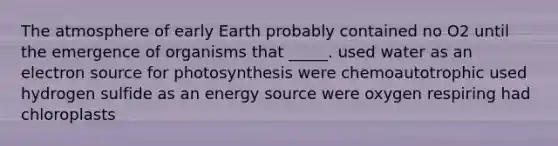 The atmosphere of early Earth probably contained no O2 until the emergence of organisms that _____. used water as an electron source for photosynthesis were chemoautotrophic used hydrogen sulfide as an energy source were oxygen respiring had chloroplasts