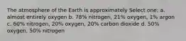 The atmosphere of the Earth is approximately Select one: a. almost entirely oxygen b. 78% nitrogen, 21% oxygen, 1% argon c. 60% nitrogen, 20% oxygen, 20% carbon dioxide d. 50% oxygen, 50% nitrogen