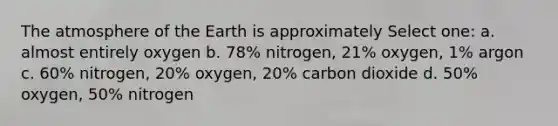 The atmosphere of the Earth is approximately Select one: a. almost entirely oxygen b. 78% nitrogen, 21% oxygen, 1% argon c. 60% nitrogen, 20% oxygen, 20% carbon dioxide d. 50% oxygen, 50% nitrogen