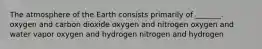 The atmosphere of the Earth consists primarily of _______. oxygen and carbon dioxide oxygen and nitrogen oxygen and water vapor oxygen and hydrogen nitrogen and hydrogen