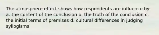 The atmosphere effect shows how respondents are influence by: a. the content of the conclusion b. the truth of the conclusion c. the initial terms of premises d. cultural differences in judging syllogisms