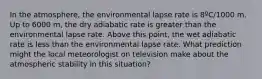 In the atmosphere, the environmental lapse rate is 8ºC/1000 m. Up to 6000 m, the dry adiabatic rate is greater than the environmental lapse rate. Above this point, the wet adiabatic rate is less than the environmental lapse rate. What prediction might the local meteorologist on television make about the atmospheric stability in this situation?